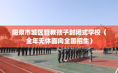 阳泉市城区管教孩子封闭式学校（全年无休面向全国招生）
