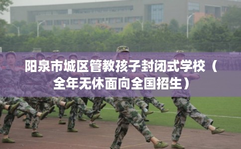 阳泉市城区管教孩子封闭式学校（全年无休面向全国招生）