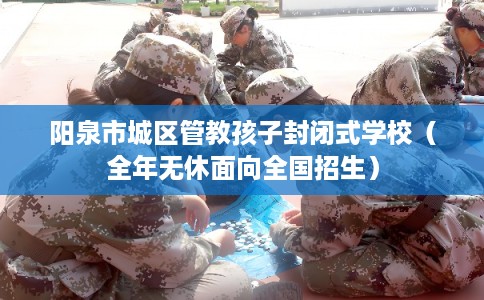 阳泉市城区管教孩子封闭式学校（全年无休面向全国招生）