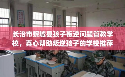 长治市黎城县孩子叛逆问题管教学校，真心帮助叛逆孩子的学校推荐！