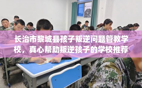 长治市黎城县孩子叛逆问题管教学校，真心帮助叛逆孩子的学校推荐！