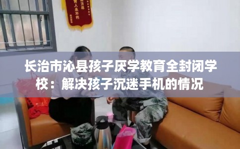 长治市沁县孩子厌学教育全封闭学校:解决孩子沉迷手机的情况 长治市沁县孩子厌学教育全封闭学校:解决孩子沉迷手机的情况