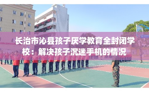 长治市沁县孩子厌学教育全封闭学校:解决孩子沉迷手机的情况 长治市沁县孩子厌学教育全封闭学校:解决孩子沉迷手机的情况