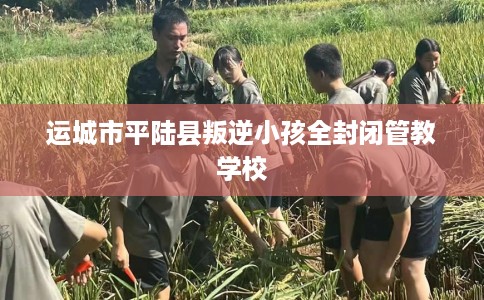 运城市平陆县叛逆小孩全封闭管教学校 运城市平陆县叛逆小孩全封闭管教学校