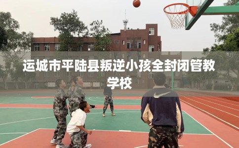 运城市平陆县叛逆小孩全封闭管教学校 运城市平陆县叛逆小孩全封闭管教学校