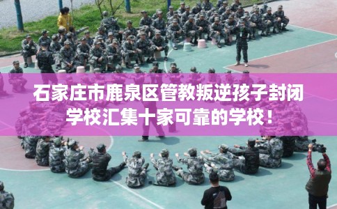 石家庄市鹿泉区管教叛逆孩子封闭学校汇集十家可靠的学校! 石家庄市鹿泉区管教叛逆孩子封闭学校汇集十家可靠的学校!