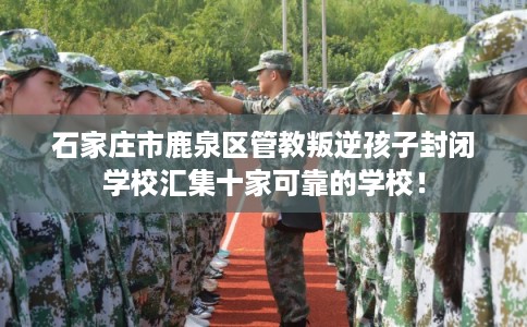 石家庄市鹿泉区管教叛逆孩子封闭学校汇集十家可靠的学校! 石家庄市鹿泉区管教叛逆孩子封闭学校汇集十家可靠的学校!