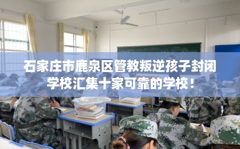 石家庄市鹿泉区管教叛逆孩子封闭学校汇集十家可靠的学校! 石家庄市鹿泉区管教叛逆孩子封闭学校汇集十家可靠的学校!