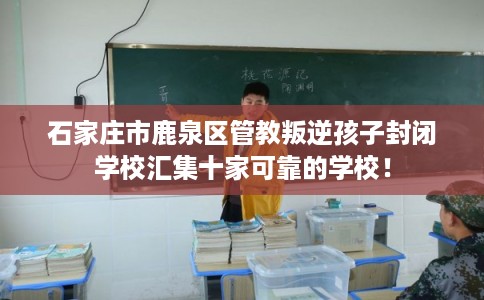 石家庄市鹿泉区管教叛逆孩子封闭学校汇集十家可靠的学校! 石家庄市鹿泉区管教叛逆孩子封闭学校汇集十家可靠的学校!