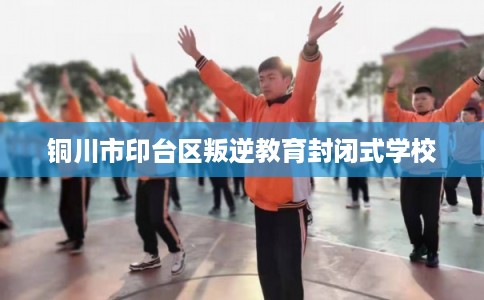 铜川市印台区叛逆教育封闭式学校 铜川市印台区叛逆教育封闭式学校