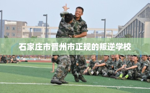 石家庄市晋州市正规的叛逆学校 石家庄市晋州市正规的叛逆学校