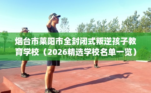 烟台市莱阳市全封闭式叛逆孩子教育学校(2026精选学校名单一览) 烟台市莱阳市全封闭式叛逆孩子教育学校(2026精选学校名单一览)