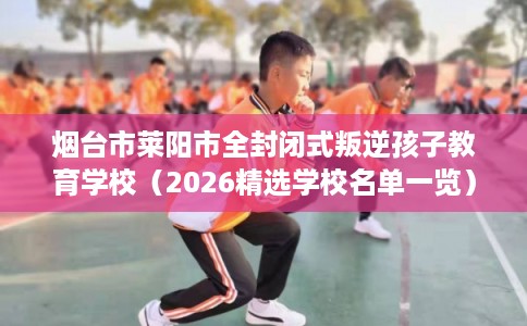 烟台市莱阳市全封闭式叛逆孩子教育学校(2026精选学校名单一览) 烟台市莱阳市全封闭式叛逆孩子教育学校(2026精选学校名单一览)