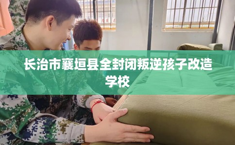 长治市襄垣县全封闭叛逆孩子改造学校