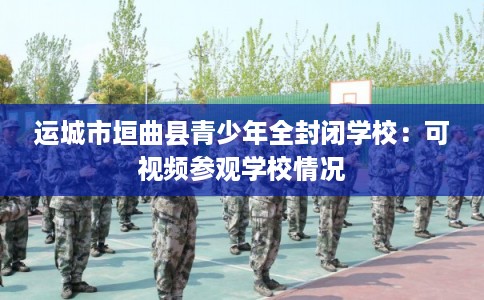运城市垣曲县青少年全封闭学校：可视频参观学校情况