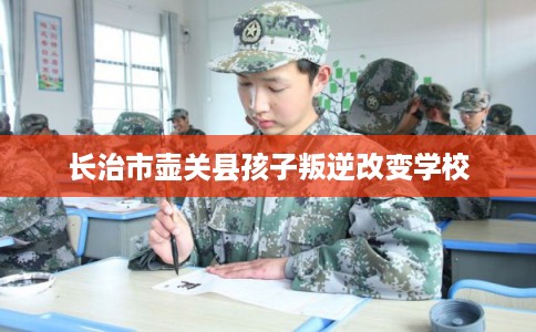 长治市壶关县孩子叛逆改变学校