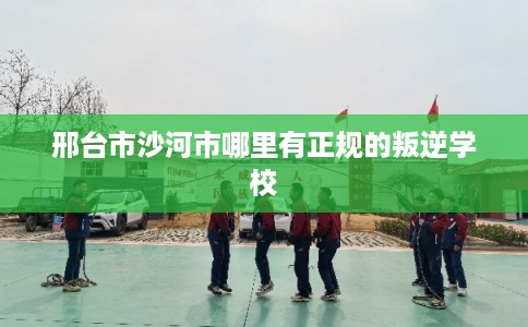 邢台市沙河市哪里有正规的叛逆学校