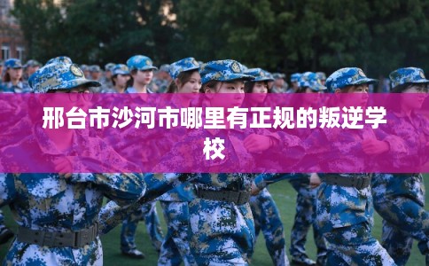 邢台市沙河市哪里有正规的叛逆学校