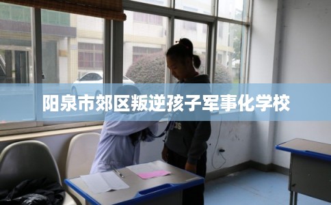 阳泉市郊区叛逆孩子军事化学校 阳泉市郊区叛逆孩子军事化学校