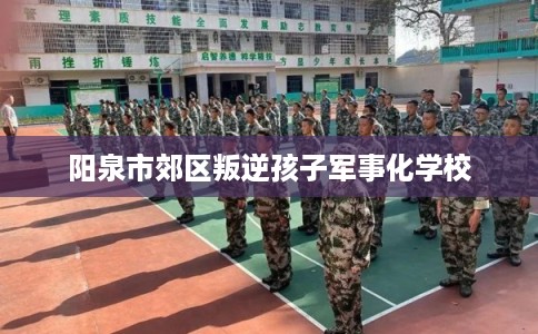 阳泉市郊区叛逆孩子军事化学校 阳泉市郊区叛逆孩子军事化学校
