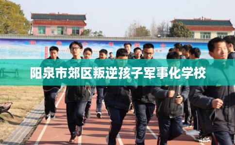 阳泉市郊区叛逆孩子军事化学校