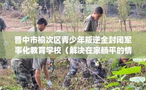 晋中市榆次区青少年叛逆全封闭军事化教育学校(解决在家躺平的情况) 晋中市榆次区青少年叛逆全封闭军事化教育学校(解决在家躺平的情况)