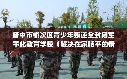 晋中市榆次区青少年叛逆全封闭军事化教育学校(解决在家躺平的情况) 晋中市榆次区青少年叛逆全封闭军事化教育学校(解决在家躺平的情况)