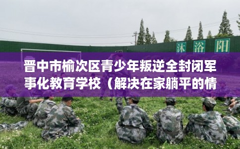 晋中市榆次区青少年叛逆全封闭军事化教育学校(解决在家躺平的情况) 晋中市榆次区青少年叛逆全封闭军事化教育学校(解决在家躺平的情况)