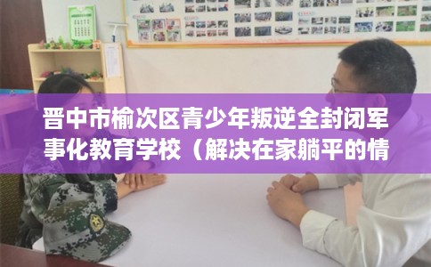 晋中市榆次区青少年叛逆全封闭军事化教育学校（解决在家躺平的情况）