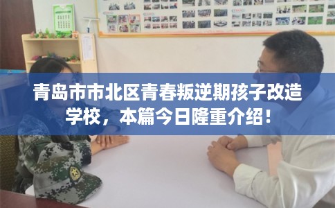 青岛市市北区青春叛逆期孩子改造学校，本篇今日隆重介绍！