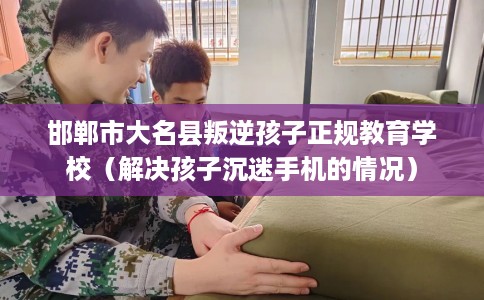 邯郸市大名县叛逆孩子正规教育学校(解决孩子沉迷手机的情况) 邯郸市大名县叛逆孩子正规教育学校(解决孩子沉迷手机的情况)