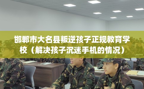 邯郸市大名县叛逆孩子正规教育学校（解决孩子沉迷手机的情况）