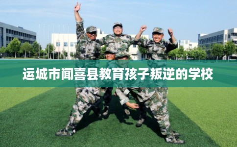 运城市闻喜县教育孩子叛逆的学校