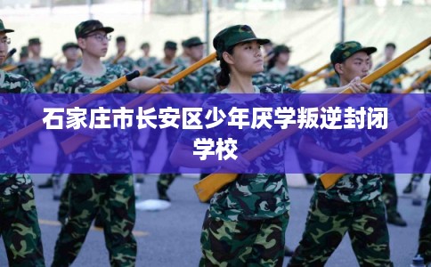石家庄市长安区少年厌学叛逆封闭学校 石家庄市长安区少年厌学叛逆封闭学校