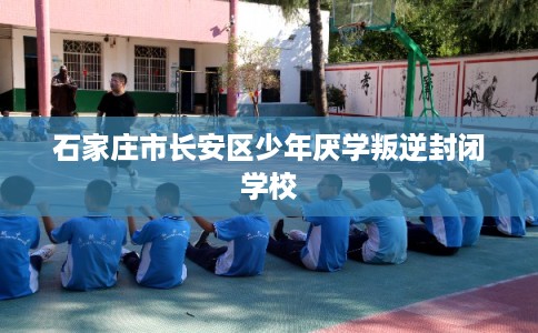 石家庄市长安区少年厌学叛逆封闭学校 石家庄市长安区少年厌学叛逆封闭学校