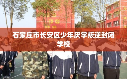 石家庄市长安区少年厌学叛逆封闭学校