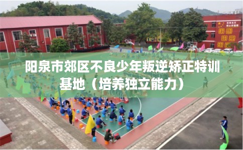 阳泉市郊区不良少年叛逆矫正特训基地(培养独立能力) 阳泉市郊区不良少年叛逆矫正特训基地(培养独立能力)