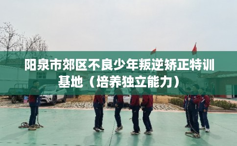 阳泉市郊区不良少年叛逆矫正特训基地(培养独立能力) 阳泉市郊区不良少年叛逆矫正特训基地(培养独立能力)