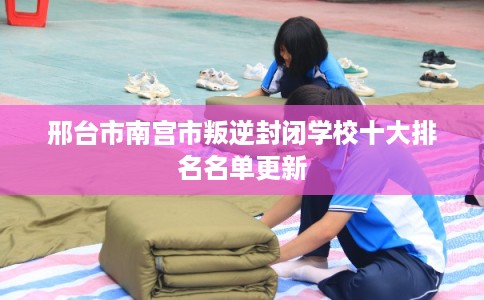 邢台市南宫市叛逆封闭学校十大排名名单更新 邢台市南宫市叛逆封闭学校十大排名名单更新