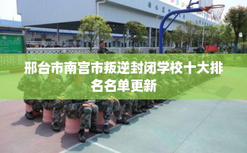 邢台市南宫市叛逆封闭学校十大排名名单更新 邢台市南宫市叛逆封闭学校十大排名名单更新