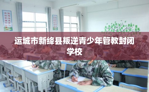 运城市新绛县叛逆青少年管教封闭学校