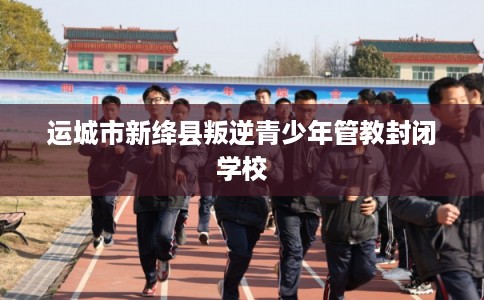 运城市新绛县叛逆青少年管教封闭学校