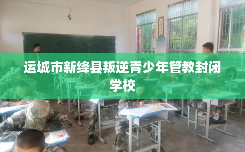 运城市新绛县叛逆青少年管教封闭学校