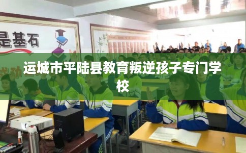 运城市平陆县教育叛逆孩子专门学校 运城市平陆县教育叛逆孩子专门学校