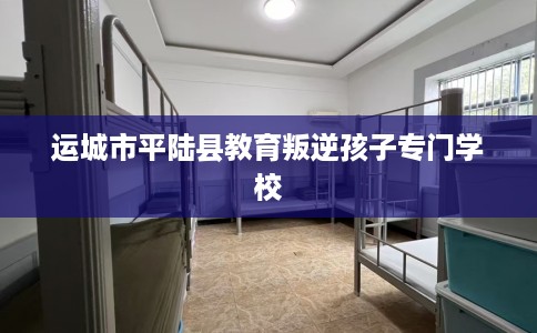 运城市平陆县教育叛逆孩子专门学校 运城市平陆县教育叛逆孩子专门学校