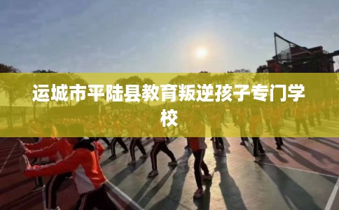 运城市平陆县教育叛逆孩子专门学校 运城市平陆县教育叛逆孩子专门学校