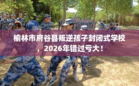 榆林市府谷县叛逆孩子封闭式学校，2026年错过亏大！