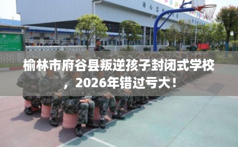 榆林市府谷县叛逆孩子封闭式学校，2026年错过亏大！
