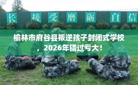 榆林市府谷县叛逆孩子封闭式学校，2026年错过亏大！