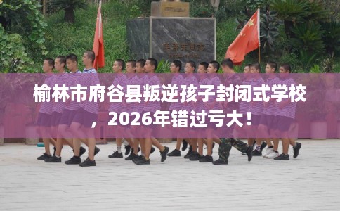榆林市府谷县叛逆孩子封闭式学校，2026年错过亏大！
